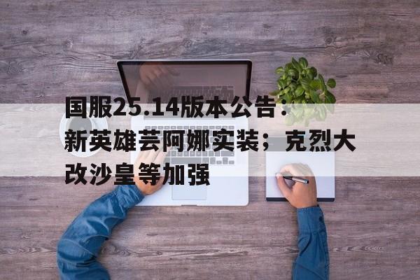 国服25.14版本公告：新英雄芸阿娜实装；克烈大改沙皇等加强